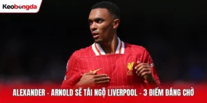 Alexander - Arnold Sẽ Tái Ngộ Liverpool - 3 Điểm Đáng Chờ