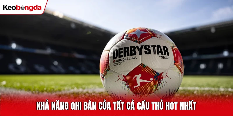 Khả năng ghi bàn của tất cả cầu thủ hot nhất