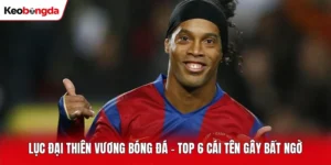 Lục Đại Thiên Vương Bóng Đá – Top 6 Cái Tên Gây Bất Ngờ