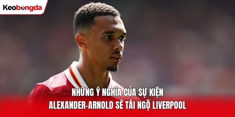 Những ý nghĩa của sự kiện Alexander-Arnold sẽ tái ngộ Liverpool